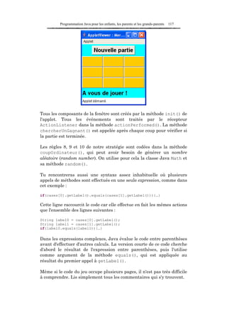 Programmation Java pour les enfants, les parents et les grands-parents   117




Tous les composants de la fenêtre sont créés par la méthode init() de
l'applet. Tous les événements sont traités par le récepteur
ActionListener dans la méthode actionPerformed(). La méthode
chercherUnGagnant() est appelée après chaque coup pour vérifier si
la partie est terminée.

Les règles 8, 9 et 10 de notre stratégie sont codées dans la méthode
coupOrdinateur(), qui peut avoir besoin de générer un nombre
aléatoire (random number). On utilise pour cela la classe Java Math et
sa méthode random().

Tu rencontreras aussi une syntaxe assez inhabituelle où plusieurs
appels de méthodes sont effectués en une seule expression, comme dans
cet exemple :

if(cases[0].getLabel().equals(cases[1].getLabel())){…}

Cette ligne raccourcit le code car elle effectue en fait les mêmes actions
que l'ensemble des lignes suivantes :

String label0 = cases[0].getLabel();
String label1 = cases[1].getLabel();
if(label0.equals(label1)){…}

Dans les expressions complexes, Java évalue le code entre parenthèses
avant d'effectuer d'autres calculs. La version courte de ce code cherche
d'abord le résultat de l'expression entre parenthèses, puis l'utilise
comme argument de la méthode equals(), qui est appliquée au
résultat du premier appel à getLabel().

Même si le code du jeu occupe plusieurs pages, il n'est pas très difficile
à comprendre. Lis simplement tous les commentaires qui s'y trouvent.
 
