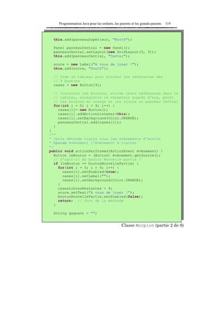 Programmation Java pour les enfants, les parents et les grands-parents   119



  this.add(panneauSupérieur, "North");

  Panel panneauCentral = new Panel();
  panneauCentral.setLayout(new GridLayout(3, 3));
  this.add(panneauCentral, "Center");

  score = new Label("A vous de jouer !");
  this.add(score, "South");

  // Crée un tableau pour stocker les références des
  // 9 boutons
  cases = new Button[9];

  // Instancie les boutons, stocke leurs références dans le
  // tableau, enregistre le récepteur auprès d'eux, peint
  // les boutons en orange et les ajoute au panneau central
  for(int i = 0; i < 9; i++) {
    cases[i]= new Button();
    cases[i].addActionListener(this);
    cases[i].setBackground(Color.ORANGE);
    panneauCentral.add(cases[i]);
  }
}
/**
* Cette méthode traite tous les événements d'action
* @param événement l'événement à traiter
*/
public void actionPerformed(ActionEvent événement) {
   Button leBouton = (Button) événement.getSource();
   // S'agit-il du bouton Nouvelle partie ?
   if (leBouton == boutonNouvellePartie) {
     for(int i = 0; i < 9; i++) {
       cases[i].setEnabled(true);
       cases[i].setLabel("");
       cases[i].setBackground(Color.ORANGE);
     }
     casesLibresRestantes = 9;
     score.setText("A vous de jouer !");
     boutonNouvellePartie.setEnabled(false);
     return; // Sort de la méthode
   }

  String gagnant = "";


                                              Classe Morpion (partie 2 de 8)
 