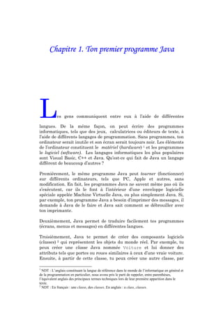 Chapitre 1. Ton premier programme Java




L          es gens communiquent entre eux à l’aide de différentes

langues. De la même façon, on peut écrire des programmes
informatiques, tels que des jeux, calculatrices ou éditeurs de texte, à
l’aide de différents langages de programmation. Sans programmes, ton
ordinateur serait inutile et son écran serait toujours noir. Les éléments
de l’ordinateur constituent le matériel (hardware) 1 et les programmes
le logiciel (software). Les langages informatiques les plus populaires
sont Visual Basic, C++ et Java. Qu’est-ce qui fait de Java un langage
différent de beaucoup d’autres ?

Premièrement, le même programme Java peut tourner (fonctionner)
sur différents ordinateurs, tels que PC, Apple et autres, sans
modification. En fait, les programmes Java ne savent même pas où ils
s’exécutent, car ils le font à l’intérieur d’une enveloppe logicielle
spéciale appelée Machine Virtuelle Java, ou plus simplement Java. Si,
par exemple, ton programme Java a besoin d’imprimer des messages, il
demande à Java de le faire et Java sait comment se débrouiller avec
ton imprimante.

Deuxièmement, Java permet de traduire facilement tes programmes
(écrans, menus et messages) en différentes langues.

Troisièmement, Java te permet de créer des composants logiciels
(classes) 2 qui représentent les objets du monde réel. Par exemple, tu
peux créer une classe Java nommée Voiture et lui donner des
attributs tels que portes ou roues similaires à ceux d’une vraie voiture.
Ensuite, à partir de cette classe, tu peux créer une autre classe, par

1
  NDT : L’anglais constituant la langue de référence dans le monde de l’informatique en général et
de la programmation en particulier, nous avons pris le parti de rappeler, entre parenthèses,
l’équivalent anglais des principaux termes techniques lors de leur première apparition dans le
texte.
2
  NDT : En français : une classe, des classes. En anglais : a class, classes.
 