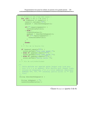 Programmation Java pour les enfants, les parents et les grands-parents   120



  // S'agit-il de l'une des cases ?
  for (int i = 0; i < 9; i++) {
    if (leBouton == cases[i]) {
      cases[i].setLabel("X");
      gagnant = chercherUnGagnant();

      if(!"".equals(gagnant)) {
        terminerLaPartie();
      } else {
        coupOrdinateur();
        gagnant = chercherUnGagnant();
        if (!"".equals(gagnant)) {
          terminerLaPartie();
        }
      }
      break;
    }
  } // Fin de la boucle for

  if (gagnant.equals("X")) {
    score.setText("Vous avez gagné !");
  } else if (gagnant.equals("O")) {
    score.setText("Vous avez perdu !");
  } else if (gagnant.equals("T")) {
    score.setText("Partie nulle !");
  }
} // Fin de actionPerformed

/**
 * Cette méthode est appelée après chaque coup joué pour
 * voir s'il y a un gagnant. Elle vérifie pour chaque ligne,
 * colonne et diagonale, s'il y a trois symboles identiques
 * @return "X", "O", "T" (terminé, partie nulle) ou "" (pas
 * fini)
 */
 String chercherUnGagnant() {

  String leGagnant = "";
  casesLibresRestantes--;



                                                Classe Morpion (partie 3 de 8)
 