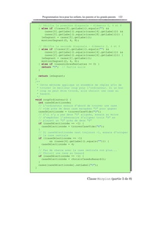 Programmation Java pour les enfants, les parents et les grands-parents   122


  // Vérifie la première diagonale - éléments 0, 4 et 8
  } else if (!cases[0].getLabel().equals("") &&
      cases[0].getLabel().equals(cases[4].getLabel()) &&
      cases[0].getLabel().equals(cases[8].getLabel())) {
    leGagnant = cases[0].getLabel();
    montrerGagnant(0, 4, 8);

  // Vérifie la seconde diagonale - éléments 2, 4 et 6
  } else if (!cases[2].getLabel().equals("") &&
      cases[2].getLabel().equals(cases[4].getLabel()) &&
      cases[2].getLabel().equals(cases[6].getLabel())) {
    leGagnant = cases[2].getLabel();
    montrerGagnant(2, 4, 6);
  } else if (casesLibresRestantes == 0) {
    return "T"; // Partie nulle
  }

  return leGagnant;
}
/**
 * Cette méthode applique un ensemble de règles afin de
 * trouver le meilleur coup pour l'ordinateur. Si un bon
 * coup ne peut être trouvé, elle choisit une case au
 * hasard.
 */
void coupOrdinateur() {
  int caseSélectionnée;
  // L'ordinateur essaie d'abord de trouver une case
  // vide près de deux case marquées "O" pour gagner
  caseSélectionnée = trouverCaseVide("O");
  // S'il n'y a pas deux "O" alignés, essaie au moins
  // d'empêcher l'adversaire d'aligner trois "X" en
  // plaçant un "O" près de deux "X"
  if (caseSélectionnée == -1) {
    caseSélectionnée = trouverCaseVide("X");
  }
  // Si caseSélectionnée vaut toujours -1, essaie d'occuper
  // la case centrale
  if ((caseSélectionnée == -1)
         && (cases[4].getLabel().equals(""))) {
    caseSélectionnée = 4;
  }
  // Pas de chance avec la case centrale non plus...
  // Choisit une case au hasard
  if (caseSélectionnée == -1) {
    caseSélectionnée = choisirCaseAuHasard();
  }
  cases[caseSélectionnée].setLabel("O");
}



                                              Classe Morpion (partie 5 de 8)
 