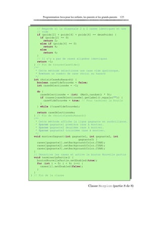 Programmation Java pour les enfants, les parents et les grands-parents   125



    // Regarde si la diagonale 2 a 2 cases identiques et une
    // vide
    if (poids[2] + poids[4] + poids[6] == deuxPoids) {
      if (poids[2] == 0)
        return 2;
      else if (poids[4] == 0)
        return 4;
      else
        return 6;
    }
    // Il n'y a pas de cases alignées identiques
    return -1;
  } // Fin de trouverCaseVide()
  /**
   * Cette méthode sélectionne une case vide quelconque.
   * @return un numéro de case choisi au hasard
   */
  int choisirCaseAuHasard() {
    boolean caseVideTrouvée = false;
    int caseSélectionnée = -1;

    do {
      caseSélectionnée = (int) (Math.random() * 9);
      if (cases[caseSélectionnée].getLabel().equals("")) {
        caseVideTrouvée = true; // Pour terminer la boucle
      }
    } while (!caseVideTrouvée);

     return caseSélectionnée;
  } // Fin de choisirCaseAuHasard()
  /**
    * Cette méthode affiche la ligne gagnante en surbrillance.
    * @param gagnante1 première case à montrer.
    * @param gagnante2 deuxième case à montrer.
    * @param gagnante3 troisième case à montrer.
    */
  void montrerGagnant(int gagnante1, int gagnante2, int
                               gagnante3) {
     cases[gagnante1].setBackground(Color.CYAN);
     cases[gagnante2].setBackground(Color.CYAN);
     cases[gagnante3].setBackground(Color.CYAN);
  }
  // Désactive les cases et active le bouton Nouvelle partie
  void terminerLaPartie() {
     boutonNouvellePartie.setEnabled(true);
     for (int i = 0; i < 9; i++) {
       cases[i].setEnabled(false);
     }
  }
} // Fin de la classe



                                                 Classe Morpion (partie 8 de 8)
 