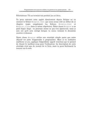 Programmation Java pour les enfants, les parents et les grands-parents   126


Félicitations ! Tu as terminé ton premier jeu en Java.

Tu peux exécuter cette applet directement depuis Eclipse ou en
ouvrant le fichier Morpion.html que nous avons créé au début de ce
chapitre (copie simplement les fichiers Morpion.html et
Morpion.class dans le même répertoire). Notre classe Morpion a un
petit bogue (bug) - tu pourrais même ne pas t'en apercevoir, mais je
suis sûr qu'il sera corrigé lorsque tu auras terminé le deuxième
exercice ci-dessous.

Notre classe Morpion utilise une stratégie simple parce que notre
objectif est juste d'apprendre à programmer. Mais si tu souhaites
améliorer ce jeu, applique l'algorithme appelé minimax qui te permet
de choisir le meilleur coup pour l'ordinateur. La description de cette
stratégie n'est pas du ressort de ce livre, mais tu peux facilement la
trouver sur le web.
 