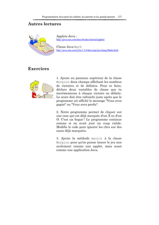 Programmation Java pour les enfants, les parents et les grands-parents   127

Autres lectures

                   Applets Java :
                   http://java.sun.com/docs/books/tutorial/applet/

                   Classe Java Math
                   http://java.sun.com/j2se/1.5.0/docs/api/java/lang/Math.html




Exercices

                   1. Ajoute au panneau supérieur de la classe
                   Morpion deux champs affichant les nombres
                   de victoires et de défaites. Pour ce faire,
                   déclare deux variables de classe que tu
                   incrémenteras à chaque victoire ou défaite.
                   Le score doit être rafraîchi juste après que le
                   programme ait affiché le message "Vous avez
                   gagné" ou "Vous avez perdu".

                   2. Notre programme permet de cliquer sur
                   une case qui est déjà marquée d'un X ou d'un
                   O. C'est un bogue ! Le programme continue
                   comme si on avait joué un coup valide.
                   Modifie le code pour ignorer les clics sur des
                   cases déjà marquées.

                   3. Ajoute la méthode main() à la classe
                   Morpion pour qu'on puisse lancer le jeu non
                   seulement comme une applet, mais aussi
                   comme une application Java.
 