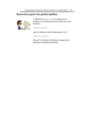 Programmation Java pour les enfants, les parents et les grands-parents   128

Exercices pour les petits malins
                   1. Réécris le Morpion en remplaçant le
                   tableau à une dimension qui stocke les neuf
                   boutons :

                   JButton cases[]

                   par un tableau à deux dimensions 3 x 3 :

                   JButton cases[][]

                   Va sur le web pour t'informer à propos des
                   tableaux multidimensionnels.
 