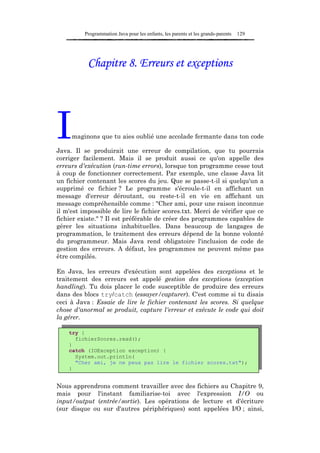 Programmation Java pour les enfants, les parents et les grands-parents   129




           Chapitre 8. Erreurs et exceptions




I    maginons que tu aies oublié une accolade fermante dans ton code

Java. Il se produirait une erreur de compilation, que tu pourrais
corriger facilement. Mais il se produit aussi ce qu'on appelle des
erreurs d'exécution (run-time errors), lorsque ton programme cesse tout
à coup de fonctionner correctement. Par exemple, une classe Java lit
un fichier contenant les scores du jeu. Que se passe-t-il si quelqu'un a
supprimé ce fichier ? Le programme s'écroule-t-il en affichant un
message d'erreur déroutant, ou reste-t-il en vie en affichant un
message compréhensible comme : "Cher ami, pour une raison inconnue
il m'est impossible de lire le fichier scores.txt. Merci de vérifier que ce
fichier existe." ? Il est préférable de créer des programmes capables de
gérer les situations inhabituelles. Dans beaucoup de langages de
programmation, le traitement des erreurs dépend de la bonne volonté
du programmeur. Mais Java rend obligatoire l'inclusion de code de
gestion des erreurs. A défaut, les programmes ne peuvent même pas
être compilés.

En Java, les erreurs d'exécution sont appelées des exceptions et le
traitement des erreurs est appelé gestion des exceptions (exception
handling). Tu dois placer le code susceptible de produire des erreurs
dans des blocs try/catch (essayer/capturer). C'est comme si tu disais
ceci à Java : Essaie de lire le fichier contenant les scores. Si quelque
chose d'anormal se produit, capture l'erreur et exécute le code qui doit
la gérer.

    try {
      fichierScores.read();
    }
    catch (IOException exception) {
      System.out.println(
      "Cher ami, je ne peux pas lire le fichier scores.txt");
    }


Nous apprendrons comment travailler avec des fichiers au Chapitre 9,
mais pour l'instant familiarise-toi avec l'expression I/O ou
input/output (entrée/sortie). Les opérations de lecture et d'écriture
(sur disque ou sur d'autres périphériques) sont appelées I/O ; ainsi,
 