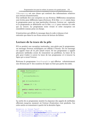 Programmation Java pour les enfants, les parents et les grands-parents   130

IOException est une classe qui contient des informations relatives
aux erreurs d'entrée/sortie.
Une méthode lève une exception en cas d'erreur. Différentes exceptions
sont levées pour différents types d'erreurs. Si le bloc catch existe dans
le programme pour un type particulier d'erreur, l'erreur est capturée
et le programme se débranche sur le bloc catch pour exécuter le code
qui s'y trouve. Le programme reste vivant et cette exception est
considérée comme prise en charge.

L'instruction qui affiche le message dans le code ci-dessus n'est
exécutée que dans le cas d'une erreur de lecture de fichier.


Lecture de la trace de la pile
S'il se produit une exception inattendue, non gérée par le programme,
un message d'erreur multilignes est affiché à l'écran. Un tel message
est appelé trace de la pile (stack trace). Si ton programme a appelé
plusieurs méthodes avant de rencontrer un problème, la trace de la
pile peut t'aider à suivre la trace de ton programme et à trouver la
ligne qui a causé l'erreur.

Ecrivons le programme TestTracePile qui effectue volontairement
une division par 0 (les numéros de ligne ne font pas partie du code).


  1 class TestTracePile {
  2    TestTracePile()
  3    {
  4      diviserParZéro();
  5    }
  6
  7    int diviserParZéro()
  8    {
  9      return 25 / 0;
  10   }
  11
  12   public static void main(String[] args)
  13   {
  14     new TestTracePile();
  15   }
  16 }


La sortie de ce programme montre la séquence des appels de méthodes
effectués jusqu'au moment où l'erreur d'exécution s'est produite. Lis
cette sortie en remontant à partir de la dernière ligne.

Exception in thread "main"
java.lang.ArithmeticException: / by zero
   at TestTracePile.diviserParZéro(TestTracePile.java:9)
   at TestTracePile.<init>(TestTracePile.java:4)
   at TestTracePile.main(TestTracePile.java:14)
 