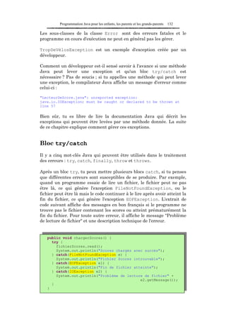 Programmation Java pour les enfants, les parents et les grands-parents   132

Les sous-classes de la classe Error sont des erreurs fatales et le
programme en cours d'exécution ne peut en général pas les gérer.

TropDeVélosException est un exemple d'exception créée par un
développeur.

Comment un développeur est-il sensé savoir à l'avance si une méthode
Java peut lever une exception et qu'un bloc try/catch est
nécessaire ? Pas de soucis ; si tu appelles une méthode qui peut lever
une exception, le compilateur Java affiche un message d'erreur comme
celui-ci :

"LecteurDeScore.java": unreported exception:
java.io.IOException; must be caught or declared to be thrown at
line 57

Bien sûr, tu es libre de lire la documentation Java qui décrit les
exceptions qui peuvent être levées par une méthode donnée. La suite
de ce chapitre explique comment gérer ces exceptions.


Bloc try/catch
Il y a cinq mot-clés Java qui peuvent être utilisés dans le traitement
des erreurs : try, catch, finally, throw et throws.

Après un bloc try, tu peux mettre plusieurs blocs catch, si tu penses
que différentes erreurs sont susceptibles de se produire. Par exemple,
quand un programme essaie de lire un fichier, le fichier peut ne pas
être là, ce qui génère l'exception FileNotFoundException, ou le
fichier peut être là mais le code continuer à le lire après avoir atteint la
fin du fichier, ce qui génère l'exception EOFException. L'extrait de
code suivant affiche des messages en bon français si le programme ne
trouve pas le fichier contenant les scores ou atteint prématurément la
fin du fichier. Pour toute autre erreur, il affiche le message "Problème
de lecture de fichier" et une description technique de l'erreur.


   public void chargerScores() {
     try {
       fichierScores.read();
       System.out.println("Scores chargés avec succès");
     } catch(FileNotFoundException e) {
       System.out.println("Fichier Scores introuvable");
     } catch(EOFException e1) {
       System.out.println("Fin de fichier atteinte");
     } catch(IOException e2) {
       System.out.println("Problème de lecture de fichier" +
                                             e2.getMessage());
     }
   }
 