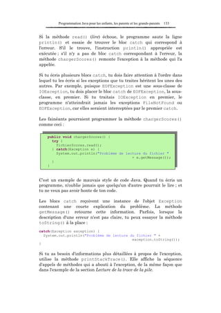 Programmation Java pour les enfants, les parents et les grands-parents   133


Si la méthode read() (lire) échoue, le programme saute la ligne
println() et essaie de trouver le bloc catch qui correspond à
l'erreur. S'il le trouve, l'instruction println() appropriée est
exécutée ; s'il n'y a pas de bloc catch correspondant à l'erreur, la
méthode chargerScores() remonte l'exception à la méthode qui l'a
appelée.

Si tu écris plusieurs blocs catch, tu dois faire attention à l'ordre dans
lequel tu les écris si les exceptions que tu traites héritent les unes des
autres. Par exemple, puisque EOFException est une sous-classe de
IOException, tu dois placer le bloc catch de EOFException, la sous-
classe, en premier. Si tu traitais IOException en premier, le
programme n'atteindrait jamais les exceptions FileNotFound ou
EOFException, car elles seraient interceptées par le premier catch.

Les fainéants pourraient programmer la méthode chargerScores()
comme ceci :

    public void chargerScores() {
      try {
        fichierScores.read();
      } catch(Exception e) {
        System.out.println("Problème de lecture du fichier "
                                           + e.getMessage());
      }
    }



C'est un exemple de mauvais style de code Java. Quand tu écris un
programme, n'oublie jamais que quelqu'un d'autre pourrait le lire ; et
tu ne veux pas avoir honte de ton code.

Les blocs catch reçoivent une instance de l'objet Exception
contenant une courte explication du problème. La méthode
getMessage() retourne cette information. Parfois, lorsque la
description d'une erreur n'est pas claire, tu peux essayer la méthode
toString() à la place :
catch(Exception exception) {
  System.out.println("Problème de lecture du fichier " +
                                           exception.toString());
}

Si tu as besoin d'informations plus détaillées à propos de l'exception,
utilise la méthode printStackTrace(). Elle affiche la séquence
d'appels de méthodes qui a abouti à l'exception, de la même façon que
dans l'exemple de la section Lecture de la trace de la pile.
 