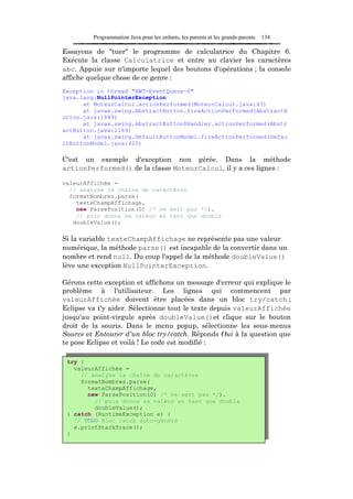Programmation Java pour les enfants, les parents et les grands-parents   134

Essayons de "tuer" le programme de calculatrice du Chapitre 6.
Exécute la classe Calculatrice et entre au clavier les caractères
abc. Appuie sur n'importe lequel des boutons d'opérations ; la console
affiche quelque chose de ce genre :
Exception in thread "AWT-EventQueue-0"
java.lang.NullPointerException
      at MoteurCalcul.actionPerformed(MoteurCalcul.java:43)
      at javax.swing.AbstractButton.fireActionPerformed(AbstractB
utton.java:1849)
      at javax.swing.AbstractButton$Handler.actionPerformed(Abstr
actButton.java:2169)
      at javax.swing.DefaultButtonModel.fireActionPerformed(Defau
ltButtonModel.java:420)

C'est un exemple d'exception non gérée. Dans la méthode
actionPerformed() de la classe MoteurCalcul, il y a ces lignes :

valeurAffichée =
  // analyse la chaîne de caractères
  formatNombres.parse(
    texteChampAffichage,
    new ParsePosition(0) /* ne sert pas */).
    // puis donne sa valeur en tant que double
   doubleValue();

Si la variable texteChampAffichage ne représente pas une valeur
numérique, la méthode parse() est incapable de la convertir dans un
nombre et rend null. Du coup l'appel de la méthode doubleValue()
lève une exception NullPointerException.

Gérons cette exception et affichons un message d'erreur qui explique le
problème à l'utilisateur. Les lignes qui commencent par
valeurAffichée doivent être placées dans un bloc try/catch ;
Eclipse va t'y aider. Sélectionne tout le texte depuis valeurAffichée
jusqu'au point-virgule après doubleValue()et clique sur le bouton
droit de la souris. Dans le menu popup, sélectionne les sous-menus
Source et Entourer d'un bloc try/catch. Réponds Oui à la question que
te pose Eclipse et voilà ! Le code est modifié :

 try {
   valeurAffichée =
     // analyse la chaîne de caractères
     formatNombres.parse(
       texteChampAffichage,
       new ParsePosition(0) /* ne sert pas */).
         // puis donne sa valeur en tant que double
         doubleValue();
 } catch (RuntimeException e) {
   // TODO Bloc catch auto-généré
   e.printStackTrace();
 }
 