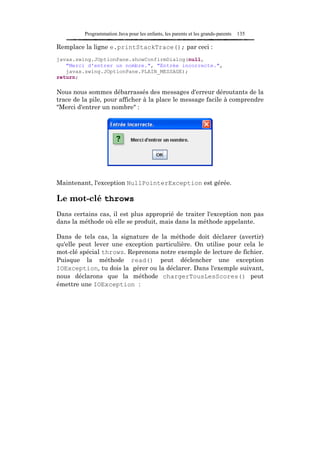 Programmation Java pour les enfants, les parents et les grands-parents   135

Remplace la ligne e.printStackTrace(); par ceci :
javax.swing.JOptionPane.showConfirmDialog(null,
   "Merci d'entrer un nombre.", "Entrée incorrecte.",
   javax.swing.JOptionPane.PLAIN_MESSAGE);
return;

Nous nous sommes débarrassés des messages d'erreur déroutants de la
trace de la pile, pour afficher à la place le message facile à comprendre
"Merci d'entrer un nombre" :




Maintenant, l'exception NullPointerException est gérée.

Le mot-clé throws
Dans certains cas, il est plus approprié de traiter l'exception non pas
dans la méthode où elle se produit, mais dans la méthode appelante.

Dans de tels cas, la signature de la méthode doit déclarer (avertir)
qu'elle peut lever une exception particulière. On utilise pour cela le
mot-clé spécial throws. Reprenons notre exemple de lecture de fichier.
Puisque la méthode read() peut déclencher une exception
IOException, tu dois la gérer ou la déclarer. Dans l'exemple suivant,
nous déclarons que la méthode chargerTousLesScores() peut
émettre une IOException :
 
