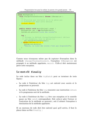 Programmation Java pour les enfants, les parents et les grands-parents   136


    class MonSuperJeu {
      void chargerTousLesScores() throws IOException {
        // …
        // N'utilise pas try/catch si tu ne gères pas
        // d'exceptions dans cette méthode
        fichier.read();
      }

        public static void main(String[] args) {
          MonSuperJeu jeu = new MonSuperJeu();
          System.out.println("Liste des scores");

            try {
             // Puisque la méthode chargerTousLesScores() déclare
             // une exception, nous la gérons ici
               jeu.chargerTousLesScores();
            } catch(IOException e) {
               System.out.println(
               "Désolé, la liste des scores n'est pas disponible");
            }
        }
    }




Comme nous n'essayons même pas de capturer d'exception dans la
méthode chargerTousLesScores(), l'exception IOException est
propagée à sa méthode appelante, main(). Celle-ci doit maintenant
gérer cette exception.


Le mot-clé finally
Le code inclus dans un bloc try/catch peut se terminer de trois
façons :

•       Le code à l'intérieur du bloc try est exécuté avec succès et le
        programme se poursuit.

•       Le code à l'intérieur du bloc try rencontre une instruction return
        et le programme sort de la méthode.

•       Le code à l'intérieur du bloc try lève une exception et le contrôle
        passe au bloc catch correspondant. Soit celui-ci gère l'erreur et
        l'exécution de la méthode se poursuit ; soit il réémet l'exception à
        destination de la méthode appelante.

Si un morceau de code doit être exécuté quoi qu'il arrive, il faut le
placer dans un bloc finally :
 