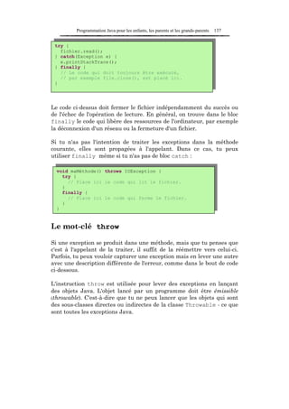 Programmation Java pour les enfants, les parents et les grands-parents   137


 try {
   fichier.read();
 } catch(Exception e) {
   e.printStackTrace();
 } finally {
   // Le code qui doit toujours être exécuté,
   // par exemple file.close(), est placé ici.
 }




Le code ci-dessus doit fermer le fichier indépendamment du succès ou
de l'échec de l'opération de lecture. En général, on trouve dans le bloc
finally le code qui libère des ressources de l'ordinateur, par exemple
la déconnexion d'un réseau ou la fermeture d'un fichier.

Si tu n'as pas l'intention de traiter les exceptions dans la méthode
courante, elles sont propagées à l'appelant. Dans ce cas, tu peux
utiliser finally même si tu n'as pas de bloc catch :

  void maMéthode() throws IOException {
    try {
      // Place ici le code qui lit le fichier.
    }
    finally {
      // Place ici le code qui ferme le fichier.
    }
  }


Le mot-clé throw

Si une exception se produit dans une méthode, mais que tu penses que
c'est à l'appelant de la traiter, il suffit de la réémettre vers celui-ci.
Parfois, tu peux vouloir capturer une exception mais en lever une autre
avec une description différente de l'erreur, comme dans le bout de code
ci-dessous.

L'instruction throw est utilisée pour lever des exceptions en lançant
des objets Java. L'objet lancé par un programme doit être émissible
(throwable). C'est-à-dire que tu ne peux lancer que les objets qui sont
des sous-classes directes ou indirectes de la classe Throwable - ce que
sont toutes les exceptions Java.
 