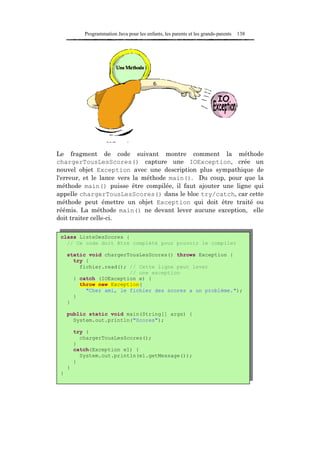 Programmation Java pour les enfants, les parents et les grands-parents   138




Le fragment de code suivant montre comment la méthode
chargerTousLesScores() capture une IOException, crée un
nouvel objet Exception avec une description plus sympathique de
l'erreur, et le lance vers la méthode main(). Du coup, pour que la
méthode main() puisse être compilée, il faut ajouter une ligne qui
appelle chargerTousLesScores() dans le bloc try/catch, car cette
méthode peut émettre un objet Exception qui doit être traité ou
réémis. La méthode main() ne devant lever aucune exception, elle
doit traiter celle-ci.

 class ListeDesScores {
   // Ce code doit être complété pour pouvoir le compiler

     static void chargerTousLesScores() throws Exception {
       try {
         fichier.read(); // Cette ligne peut lever
                         // une exception
       } catch (IOException e) {
         throw new Exception(
           "Cher ami, le fichier des scores a un problème.");
       }
     }

     public static void main(String[] args) {
       System.out.println("Scores");

         try {
           chargerTousLesScores();
         }
         catch(Exception e1) {
           System.out.println(e1.getMessage());
         }
     }
 }
 