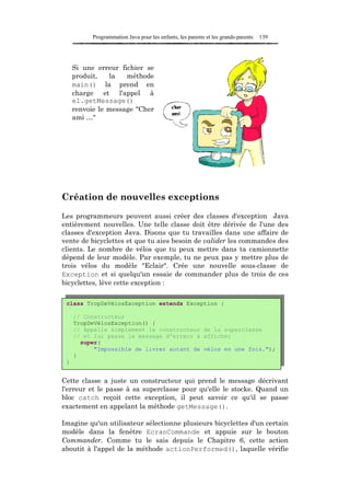Programmation Java pour les enfants, les parents et les grands-parents   139




     Si une erreur fichier se
     produit,   la   méthode
     main() la prend en
     charge et l'appel à
     e1.getMessage()
     renvoie le message "Cher
     ami …"




Création de nouvelles exceptions

Les programmeurs peuvent aussi créer des classes d'exception Java
entièrement nouvelles. Une telle classe doit être dérivée de l'une des
classes d'exception Java. Disons que tu travailles dans une affaire de
vente de bicyclettes et que tu aies besoin de valider les commandes des
clients. Le nombre de vélos que tu peux mettre dans ta camionnette
dépend de leur modèle. Par exemple, tu ne peux pas y mettre plus de
trois vélos du modèle "Eclair". Crée une nouvelle sous-classe de
Exception et si quelqu'un essaie de commander plus de trois de ces
bicyclettes, lève cette exception :

 class TropDeVélosException extends Exception {

     // Constructeur
     TropDeVélosException() {
     // Appelle simplement le constructeur de la superclasse
     // et lui passe le message d'erreur à afficher
       super(
           "Impossible de livrer autant de vélos en une fois.");
     }
 }


Cette classe a juste un constructeur qui prend le message décrivant
l'erreur et le passe à sa superclasse pour qu'elle le stocke. Quand un
bloc catch reçoit cette exception, il peut savoir ce qu'il se passe
exactement en appelant la méthode getMessage().

Imagine qu'un utilisateur sélectionne plusieurs bicyclettes d'un certain
modèle dans la fenêtre EcranCommande et appuie sur le bouton
Commander. Comme tu le sais depuis le Chapitre 6, cette action
aboutit à l'appel de la méthode actionPerformed(), laquelle vérifie
 