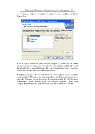 Programmation Java pour les enfants, les parents et les grands-parents   14

c:Program Filesjavaj2sdk1.5.0_03, où c: est le nom de ton
disque dur.




Si tu n’as pas assez de place sur ton disque c:, choisis-en un autre,
sinon, contente-toi d’appuyer sur les boutons Next, Install et Finish
dans les fenêtres qui s’affichent à l’écran. L’installation de Java sur ton
ordinateur ne prendra que quelques minutes.

A l’étape suivante de l’installation, tu dois définir deux variables
système. Dans Windows, par exemple, clique sur le bouton démarrer et
ouvre le Panneau de configuration (il peut être caché derrière le menu
Paramètres), puis double-clique sur l’icône Système. Sélectionne
l’onglet Avancé et clique sur le bouton Variables d’environnement.
 