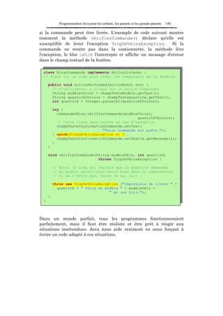 Programmation Java pour les enfants, les parents et les grands-parents   140

si la commande peut être livrée. L'exemple de code suivant montre
comment la méthode vérifierCommande() déclare qu'elle est
susceptible de lever l'exception TropDeVélosException.           Si la
commande ne rentre pas dans la camionnette, la méthode lève
l'exception, le bloc catch l'intercepte et affiche un message d'erreur
dans le champ textuel de la fenêtre.

  class EcranCommande implements ActionListener {
  // Place ici le code pour créer les composants de la fenêtre.

      public void actionPerformed(ActionEvent evt) {
        // L'utilisateur a cliqué sur le bouton Commander
        String modèleChoisi = champTexteModèle.getText();
        String quantitéChoisie = champTexteQuantité.getText();
        int quantité = Integer.parseInt(quantitéChoisie);

          try {
            commandeVélos.vérifierCommande(modèleChoisi,
                                                 quantitéChoisie);
            // Cette ligne sera sautée en cas d'exception
            champTexteConfirmationCommande.setText(
                                 "Votre commande est prête.");
          } catch(TropDeVélosException e) {
            champTexteConfirmationCommande.setText(e.getMessage());
          }
      }

      void vérifierCommande(String modèleVélo, int quantité)
                             throws TropDeVélosException {

          // Ecris le code qui vérifie que la quantité demandée
          // du modèle sélectionné entre bien dans la camionnette.
          // Si ça n'entre pas, faire ce qui suit :

          throw new TropDeVélosException ("Impossible de livrer " +
            quantité + " vélos du modèle " + modèleVélo +
                                    " en une fois.");
      }
  }




Dans un monde parfait, tous les programmes fonctionneraient
parfaitement, mais il faut être réaliste et être prêt à réagir aux
situations inattendues. Java nous aide vraiment en nous forçant à
écrire un code adapté à ces situations.
 