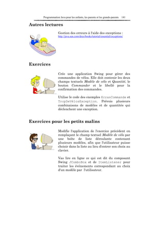 Programmation Java pour les enfants, les parents et les grands-parents   141

Autres lectures
                   Gestion des erreurs à l'aide des exceptions :
                   http://java.sun.com/docs/books/tutorial/essential/exceptions/




Exercices

                   Crée une application Swing pour gérer des
                   commandes de vélos. Elle doit contenir les deux
                   champs textuels Modèle de vélo et Quantité, le
                   bouton Commander et le libellé pour la
                   confirmation des commandes.

                   Utilise le code des exemples EcranCommande et
                   TropDeVélosException. Prévois plusieurs
                   combinaisons de modèles et de quantités qui
                   déclenchent une exception.


Exercices pour les petits malins

                   Modifie l'application de l'exercice précédent en
                   remplaçant le champ textuel Modèle de vélo par
                   une boîte de liste déroulante contenant
                   plusieurs modèles, afin que l'utilisateur puisse
                   choisir dans la liste au lieu d'entrer son choix au
                   clavier.

                   Vas lire en ligne ce qui est dit du composant
                   Swing JComboBox et de ItemListener pour
                   traiter les événements correspondant au choix
                   d'un modèle par l'utilisateur.
 