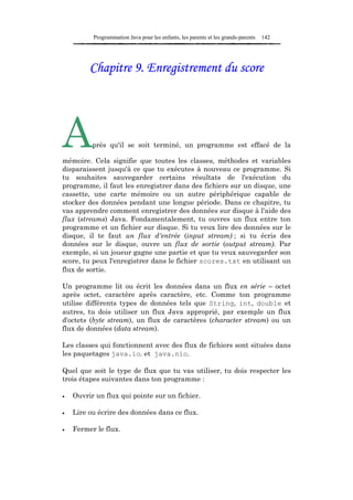 Programmation Java pour les enfants, les parents et les grands-parents   142




         Chapitre 9. Enregistrement du score




A         près qu'il se soit terminé, un programme est effacé de la

mémoire. Cela signifie que toutes les classes, méthodes et variables
disparaissent jusqu'à ce que tu exécutes à nouveau ce programme. Si
tu souhaites sauvegarder certains résultats de l'exécution du
programme, il faut les enregistrer dans des fichiers sur un disque, une
cassette, une carte mémoire ou un autre périphérique capable de
stocker des données pendant une longue période. Dans ce chapitre, tu
vas apprendre comment enregistrer des données sur disque à l'aide des
flux (streams) Java. Fondamentalement, tu ouvres un flux entre ton
programme et un fichier sur disque. Si tu veux lire des données sur le
disque, il te faut un flux d'entrée (input stream) ; si tu écris des
données sur le disque, ouvre un flux de sortie (output stream). Par
exemple, si un joueur gagne une partie et que tu veux sauvegarder son
score, tu peux l'enregistrer dans le fichier scores.txt en utilisant un
flux de sortie.

Un programme lit ou écrit les données dans un flux en série – octet
après octet, caractère après caractère, etc. Comme ton programme
utilise différents types de données tels que String, int, double et
autres, tu dois utiliser un flux Java approprié, par exemple un flux
d'octets (byte stream), un flux de caractères (character stream) ou un
flux de données (data stream).

Les classes qui fonctionnent avec des flux de fichiers sont situées dans
les paquetages java.io. et java.nio.

Quel que soit le type de flux que tu vas utiliser, tu dois respecter les
trois étapes suivantes dans ton programme :

•   Ouvrir un flux qui pointe sur un fichier.

•   Lire ou écrire des données dans ce flux.

•   Fermer le flux.
 