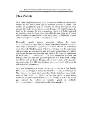 Programmation Java pour les enfants, les parents et les grands-parents   143



Flux d'octets

Si tu crées un programme qui lit un fichier puis affiche son contenu sur
l'écran, tu dois savoir quel type de données contient le fichier. Par
contre, un programme qui se contente de copier des fichiers d'un
endroit à un autre n'a même pas besoin de savoir s'il s'agit d'images, de
texte ou de musique. De tels programmes chargent le fichier original
en mémoire sous la forme d'un ensemble d'octets, puis les écrivent
dans le fichier de destination, octet après octet, à l'aide des classes
Java FileInputStream et FileOutputStream.

L'exemple      suivant   montre    comment     utiliser  la    classe
FileInputStream pour lire un fichier graphique nommé abc.gif,
situé dans le répertoire c:exercices. Si tu utilises un ordinateur
sous Microsoft Windows, pour éviter la confusion avec les caractères
spéciaux Java qui commencent par une barre oblique inversée, utilise
des barres doubles dans ton code pour séparer les noms de répertoires
et de fichier : "c:exercices". Ce petit programme n'affiche pas
l'image, mais des nombres qui correspondent à la façon dont l'image
est stockée sur un disque. Chaque octet a une valeur entière positive
comprise entre 0 et 255, que la classe LecteurOctets affiche en la
délimitant par des espaces.

Je te prie de noter que la classe LecteurOctets ferme le flux dans le
bloc finally. N'appelle jamais la méthode close() à l'intérieur du
bloc try/catch juste après avoir fini de lire le fichier, mais fais-le
dans le bloc finally. Sinon, en cas d'exception, le programme
sauterait par-dessus l'instruction close() barrée et le flux ne serait
pas fermé ! La lecture se termine quand la méthode
FileInputStream.read() retourne la valeur négative -1.
 