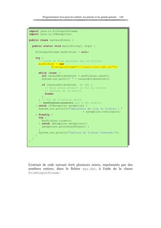 Programmation Java pour les enfants, les parents et les grands-parents   144




import java.io.FileInputStream;
import java.io.IOException;

public class LecteurOctets {

    public static void main(String[] args) {

        FileInputStream monFichier = null;

        try {
          // Ouvre un flux pointant sur le fichier
          monFichier = new
                  FileInputStream("c:exercicesabc.gif");

          while (true) {
            int valeurEntièreOctet = monFichier.read();
            System.out.print(" " + valeurEntièreOctet);

            if (valeurEntièreOctet == -1) {
              // Nous avons atteint la fin du fichier
              // Sortons de la boucle
              break;
            }
          } // Fin de la boucle while
          // monFichier.close(); pas à cet endroit
        } catch (IOException exception) {
          System.out.println("Impossible de lire le fichier : "
                                      + exception.toString());
        } finally {
          try {
            monFichier.close();
          } catch (Exception exception1){
            exception1.printStackTrace() ;
          }
          System.out.println("Lecture du fichier terminée.");
        }
    }
}




L'extrait de code suivant écrit plusieurs octets, représentés par des
nombres entiers, dans le fichier xyz.dat, à l'aide de la classe
FileOutputStream :
 