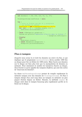 Programmation Java pour les enfants, les parents et les grands-parents   145




    int données[] = {56, 230, 123, 43, 11, 37};

    FileOutputStream monFichier = null;

    try {
      // Ouvre le fichier xyz.dat et y enregistre
      // les données du tableau
      monFichier = new FileOutputStream("xyz.dat");
      for (int i = 0; i < données.length; i++) {
        monFichier.write(données[i]);
      }
    } catch (IOException exception) {
      System.out.println("Impossible d'écrire dans le fichier :"
                                         + exception.toString());
    } finally{
      try{
        monFichier.close();
      } catch (Exception exception1) {
        exception1.printStackTrace();
      }
    }




Flux à tampon
Jusqu'ici nous avons lu et écrit les données un octet à la fois, ce qui
implique que le programme LecteurOctets devra accéder 1000 fois
au disque pour lire un fichier de 1000 octets. Mais l'accès aux données
sur le disque est bien plus lent que la manipulation de données en
mémoire. Pour minimiser le nombre de tentatives d'accès au disque,
Java fournit ce qu'on appelle des tampons (buffers), qui sont des sortes
de "réservoirs de données".

La classe BufferedInputStream permet de remplir rapidement la
mémoire tampon avec des données de FileInputStream. Un flux à
tampon charge d'un seul coup dans un tampon en mémoire un gros
paquet d'octets depuis un fichier. Ensuite, la méthode read() lit
chaque octet dans le tampon beaucoup plus rapidement qu'elle ne le
ferait sur le disque.
 