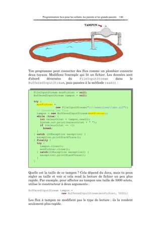 Programmation Java pour les enfants, les parents et les grands-parents   146




Ton programme peut connecter des flux comme un plombier connecte
deux tuyaux. Modifions l'exemple qui lit un fichier. Les données sont
d'abord    déversées      du     FileInputStream          dans     le
BufferedInputStream, puis passées à la méthode read() :


   FileInputStream monFichier = null;
   BufferedInputStream tampon = null;

   try {
     monFichier =
                 new FileInputStream("c:exercicesabc.gif");
     // Connecte les flux
     tampon = new BufferedInputStream(monFichier);
     while (true) {
       int valeurOctet = tampon.read();
       System.out.print(valeurOctet + " ");
       if (valeurOctet == -1)
         break;
     }
   } catch (IOException exception) {
     exception.printStackTrace();
   } finally {
     try {
       tampon.close();
       monFichier.close();
     } catch(IOException exception1) {
       exception1.printStackTrace();
     }
   }



Quelle est la taille de ce tampon ? Cela dépend du Java, mais tu peux
régler sa taille et voir si cela rend la lecture de fichier un peu plus
rapide. Par exemple, pour affecter au tampon une taille de 5000 octets,
utilise le constructeur à deux arguments :
BufferedInputStream tampon =
                     new BufferedInputStream(monFichier, 5000);

Les flux à tampon ne modifient pas le type de lecture ; ils la rendent
seulement plus rapide.
 