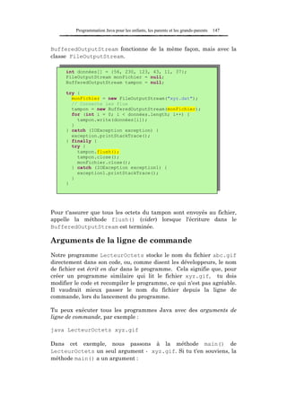 Programmation Java pour les enfants, les parents et les grands-parents   147



BufferedOutputStream fonctionne de la même façon, mais avec la
classe FileOutputStream.

     int données[] = {56, 230, 123, 43, 11, 37};
     FileOutputStream monFichier = null;
     BufferedOutputStream tampon = null;

     try {
       monFichier = new FileOutputStream("xyz.dat");
       // Connecte les flux
       tampon = new BufferedOutputStream(monFichier);
       for (int i = 0; i < données.length; i++) {
         tampon.write(données[i]);
       }
     } catch (IOException exception) {
       exception.printStackTrace();
     } finally {
       try {
         tampon.flush();
         tampon.close();
         monFichier.close();
       } catch (IOException exception1) {
         exception1.printStackTrace();
       }
     }




Pour t'assurer que tous les octets du tampon sont envoyés au fichier,
appelle la méthode flush() (vider) lorsque l'écriture dans le
BufferedOutputStream est terminée.

Arguments de la ligne de commande
Notre programme LecteurOctets stocke le nom du fichier abc.gif
directement dans son code, ou, comme disent les développeurs, le nom
de fichier est écrit en dur dans le programme. Cela signifie que, pour
créer un programme similaire qui lit le fichier xyz.gif, tu dois
modifier le code et recompiler le programme, ce qui n'est pas agréable.
Il vaudrait mieux passer le nom du fichier depuis la ligne de
commande, lors du lancement du programme.

Tu peux exécuter tous les programmes Java avec des arguments de
ligne de commande, par exemple :

java LecteurOctets xyz.gif

Dans cet exemple, nous passons à la méthode main() de
LecteurOctets un seul argument - xyz.gif. Si tu t'en souviens, la
méthode main() a un argument :
 