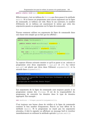 Programmation Java pour les enfants, les parents et les grands-parents   148

public static void main(String[] arguments)

Effectivement, c'est un tableau de String que Java passe à la méthode
main(). Si tu lances un programme sans aucun argument sur la ligne
de commande, ce tableau est vide. Dans le cas contraire, le nombre
d'éléments de ce tableau est exactement le même que celui des
arguments passés au programme sur la ligne de commande.


Voyons comment utiliser ces arguments de ligne de commande dans
une classe très simple qui ne fait que les afficher :

  public class TestArguments {

      public static void main(String[] arguments) {

          // Combien d'arguments m'a-t-on fourni ?
          int nombreArguments = arguments.length;

          for (int i = 0; i < nombreArguments; i++) {
            System.out.println("On m'a fourni " + arguments[i]);
          }
      }
  }

La capture d'écran suivante montre ce qu'il se passe si on exécute ce
programme avec deux arguments – xyz.gif et 250. La valeur
xyz.gif est placée par Java dans l'élément arguments[0] et la
seconde dans arguments[1].




Les arguments de la ligne de commande sont toujours passés à un
programme comme des Strings. Il est de la responsabilité du
programme de convertir les données dans le type de données
approprié. Par exemple :

int monScore = Integer.parseInt(arguments[1]);

C'est toujours une bonne chose de vérifier si la ligne de commande
contient le bon nombre d'arguments. Fais-le au tout début de la
méthode main(). Si le programme ne reçoit pas les arguments
attendus, il doit le signaler en affichant un message bref et s'arrêter
immédiatement en utilisant la méthode spéciale System.exit():
 