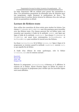 Programmation Java pour les enfants, les parents et les grands-parents    150

La boîte Arguments VM est utilisée pour passer des paramètres à
Java. Ces paramètres permettent de demander plus de mémoire pour
ton programme, régler finement la performance de Java… Tu
trouveras dans la section Autres lectures la référence d'un site web qui
décrit ces paramètres en détail.


Lecture de fichiers texte
Java utilise des caractères de deux octets pour stocker les lettres. Les
classes FileReader et FileWriter sont très pratiques pour travailler
avec des fichiers texte. Ces classes peuvent lire un fichier texte, soit
caractère par caractère à l'aide de la méthode read(), soit ligne par
ligne à l'aide de la méthode readLine(). Les classes FileReader et
FileWriter ont aussi leurs contreparties BufferedReader et
BufferedWriter pour accélérer le travail avec des fichiers.

La classe LecteurScores lit le fichier scores.txt ligne à ligne et le
programme se termine quand la méthode readLine() renvoie null,
ce qui signifie fin de fichier.

A l'aide d'un éditeur de texte quelconque,                             crée        le     fichier
c:scores.txt avec le contenu suivant :

David 235
Daniel 190
Anna 225
Gregory 160

Exécute le programme LecteurScores ci-dessous et il affichera le
contenu de ce fichier. Ajoute d'autres lignes au fichier de scores et
exécute à nouveau le programme pour vérifier que les nouvelles lignes
sont aussi affichées.
 