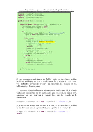 Programmation Java pour les enfants, les parents et les grands-parents   151

  import java.io.FileReader;
  import java.io.BufferedReader;
  import java.io.IOException;

  public class LecteurScores {

      public static void main(String[] arguments) {
        FileReader monFichier = null;
        BufferedReader tampon = null;

       try {
         monFichier = new FileReader("c:scores.txt");
         tampon = new BufferedReader(monFichier);

          while (true) {
            // Lit une ligne de scores.txt
            String ligne = tampon.readLine();
            // Vérifie la fin de fichier
            if (ligne == null)
              break;
            System.out.println(ligne);
          } // Fin du while
        } catch (IOException exception) {
          exception.printStackTrace();
        } finally {
          try {
            tampon.close();
            monFichier.close();
          } catch(IOException exception1) {
              exception1.printStackTrace();
          }
        }
      } // Fin de main
  }




Si ton programme doit écrire un fichier texte sur un disque, utilise
l'une des méthodes write() surchargées de la classe FileWriter.
Ces méthodes permettent d'écrire un caractère, un String ou un
tableau entier de caractères.

FileWriter possède plusieurs constructeurs surchargés. Si tu ouvres
un fichier en écriture en ne fournissant que son nom, ce fichier sera
remplacé par un nouveau à chaque fois que tu exécuteras le
programme :

FileWriter fichierSortie = new FileWriter("c:scores.txt");

Si tu souhaites ajouter des données à la fin d'un fichier existant, utilise
le constructeur à deux arguments (true signifie ici mode ajout) :
FileWriter fichierSortie = new FileWriter("c:scores.txt",
true);
 