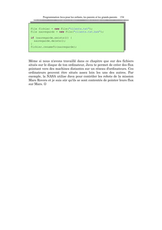 Programmation Java pour les enfants, les parents et les grands-parents   154



 File fichier = new File("clients.txt");
 File sauvegarde = new File("clients.txt.bak");

 if (sauvegarde.exists()) {
   sauvegarde.delete();
 }
 fichier.renameTo(sauvegarde);




Même si nous n'avons travaillé dans ce chapitre que sur des fichiers
situés sur le disque de ton ordinateur, Java te permet de créer des flux
pointant vers des machines distantes sur un réseau d'ordinateurs. Ces
ordinateurs peuvent être situés assez loin les uns des autres. Par
exemple, la NASA utilise Java pour contrôler les robots de la mission
Mars Rovers et je suis sûr qu'ils se sont contentés de pointer leurs flux
sur Mars. ☺
 