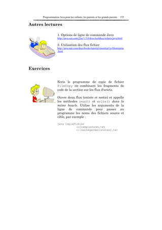 Programmation Java pour les enfants, les parents et les grands-parents   155

Autres lectures

                   1. Options de ligne de commande Java
                   http://java.sun.com/j2se/1.5.0/docs/tooldocs/solaris/java.html

                   2. Utilisation des flux fichier
                   http://java.sun.com/docs/books/tutorial/essential/io/filestreams
                   .html




Exercices


                   Ecris le programme de copie de fichier
                   FileCopy en combinant les fragments de
                   code de la section sur les flux d'octets.

                   Ouvre deux flux (entrée et sortie) et appelle
                   les méthodes read() et write() dans la
                   même boucle. Utilise les arguments de la
                   ligne de commande pour passer au
                   programme les noms des fichiers source et
                   cible, par exemple :

                   java CopieFichier
                               c:tempscores.txt
                               c:sauvegardesscores2.txt
 