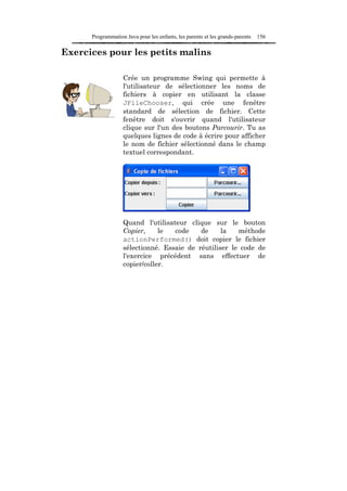 Programmation Java pour les enfants, les parents et les grands-parents   156

Exercices pour les petits malins

                   Crée un programme Swing qui permette à
                   l'utilisateur de sélectionner les noms de
                   fichiers à copier en utilisant la classe
                   JFileChooser, qui crée une fenêtre
                   standard de sélection de fichier. Cette
                   fenêtre doit s'ouvrir quand l'utilisateur
                   clique sur l'un des boutons Parcourir. Tu as
                   quelques lignes de code à écrire pour afficher
                   le nom de fichier sélectionné dans le champ
                   textuel correspondant.




                   Quand l'utilisateur clique sur le bouton
                   Copier,     le  code    de     la   méthode
                   actionPerformed() doit copier le fichier
                   sélectionné. Essaie de réutiliser le code de
                   l'exercice précédent sans effectuer de
                   copier/coller.
 