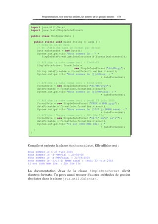 Programmation Java pour les enfants, les parents et les grands-parents   158



  import java.util.Date;
  import java.text.SimpleDateFormat;

  public class MonFormatDate {

      public static void main( String [] args ) {
        // Crée un objet Date
        // et l'affiche dans le format par défaut
        Date maintenant = new Date();
        System.out.println("Nous sommes le : " +
           SimpleDateFormat.getDateInstance().format(maintenant));

          // Affiche la date comme ceci : 23-06-05
          SimpleDateFormat formatDate =
                                  new SimpleDateFormat("dd-MM-yy");
          String dateFormatée = formatDate.format(maintenant);
          System.out.println("Nous sommes le (jj-MM-aa) : "
                                                   + dateFormatée);

          // Affiche la date comme ceci : 23-06-2005
          formatDate = new SimpleDateFormat("dd/MM/yyyy");
          dateFormatée = formatDate.format(maintenant);
          System.out.println("Nous sommes le (jj/MM/aaaa) : "
                                                   + dateFormatée);

          // Affiche la date comme ceci : jeudi 23 juin 2005
          formatDate = new SimpleDateFormat("EEEE d MMM yyyy");
          dateFormatée = formatDate.format(maintenant);
          System.out.println("Nous sommes le (JJJJ jj MMMM aaaa) : "
                                                   + dateFormatée);
          // Affiche l'heure comme ceci : 20h 30m 17s
          formatDate = new SimpleDateFormat("kk'h' mm'm' ss's'");
          dateFormatée = formatDate.format(maintenant);
          System.out.println("Il est (HHh MMm SSs) : "
                                                   + dateFormatée);
      }
  }




Compile et exécute la classe MonFormatDate. Elle affiche ceci :
Nous sommes      le : 23 juin 2005
Nous sommes      le (jj-MM-aa) : 23-06-05
Nous sommes      le (jj/MM/aaaa) : 23/06/2005
Nous sommes      le (JJJJ jj MMMM aaaa) : jeudi 23 juin 2005
Il est (HHh      MMm SSs) : 20h 30m 17s

La documentation Java de la classe SimpleDateFormat décrit
d'autres formats. Tu peux aussi trouver d'autres méthodes de gestion
des dates dans la classe java.util.Calendar.
 