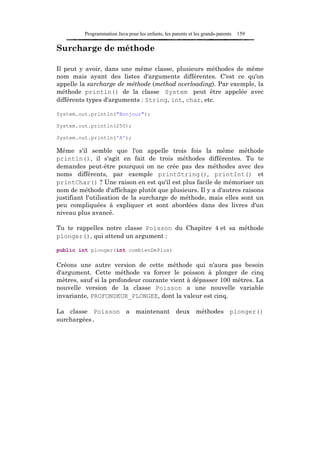 Programmation Java pour les enfants, les parents et les grands-parents   159

Surcharge de méthode

Il peut y avoir, dans une même classe, plusieurs méthodes de même
nom mais ayant des listes d'arguments différentes. C'est ce qu'on
appelle la surcharge de méthode (method overloading). Par exemple, la
méthode println() de la classe System peut être appelée avec
différents types d'arguments : String, int, char, etc.

System.out.println("Bonjour");

System.out.println(250);

System.out.println('A');

Même s'il semble que l'on appelle trois fois la même méthode
println(), il s'agit en fait de trois méthodes différentes. Tu te
demandes peut-être pourquoi on ne crée pas des méthodes avec des
noms différents, par exemple printString(), printInt() et
printChar() ? Une raison en est qu'il est plus facile de mémoriser un
nom de méthode d'affichage plutôt que plusieurs. Il y a d'autres raisons
justifiant l'utilisation de la surcharge de méthode, mais elles sont un
peu compliquées à expliquer et sont abordées dans des livres d'un
niveau plus avancé.

Tu te rappelles notre classe Poisson du Chapitre 4 et sa méthode
plonger(), qui attend un argument :

public int plonger(int combienDePlus)

Créons une autre version de cette méthode qui n'aura pas besoin
d'argument. Cette méthode va forcer le poisson à plonger de cinq
mètres, sauf si la profondeur courante vient à dépasser 100 mètres. La
nouvelle version de la classe Poisson a une nouvelle variable
invariante, PROFONDEUR_PLONGEE, dont la valeur est cinq.

La classe Poisson a maintenant deux méthodes plonger()
surchargées.
 