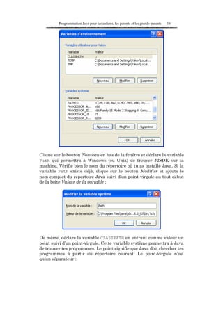 Programmation Java pour les enfants, les parents et les grands-parents   16




Clique sur le bouton Nouveau en bas de la fenêtre et déclare la variable
Path qui permettra à Windows (ou Unix) de trouver J2SDK sur ta
machine. Vérifie bien le nom du répertoire où tu as installé Java. Si la
variable Path existe déjà, clique sur le bouton Modifier et ajoute le
nom complet du répertoire Java suivi d’un point-virgule au tout début
de la boîte Valeur de la variable :




De même, déclare la variable CLASSPATH en entrant comme valeur un
point suivi d’un point-virgule. Cette variable système permettra à Java
de trouver tes programmes. Le point signifie que Java doit chercher tes
programmes à partir du répertoire courant. Le point-virgule n’est
qu’un séparateur :
 