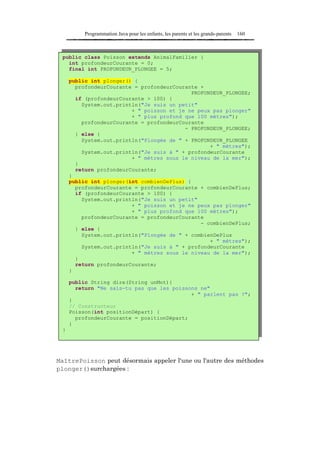 Programmation Java pour les enfants, les parents et les grands-parents   160



 public class Poisson extends AnimalFamilier {
   int profondeurCourante = 0;
   final int PROFONDEUR_PLONGEE = 5;

     public int plonger() {
       profondeurCourante = profondeurCourante +
                                            PROFONDEUR_PLONGEE;
       if (profondeurCourante > 100) {
         System.out.println("Je suis un petit"
                         + " poisson et je ne peux pas plonger"
                         + " plus profond que 100 mètres");
         profondeurCourante = profondeurCourante
                                          - PROFONDEUR_PLONGEE;
       } else {
         System.out.println("Plongée de " + PROFONDEUR_PLONGEE
                                                  + " mètres");
         System.out.println("Je suis à " + profondeurCourante
                         + " mètres sous le niveau de la mer");
       }
       return profondeurCourante;
     }
     public int plonger(int combienDePlus) {
       profondeurCourante = profondeurCourante + combienDePlus;
       if (profondeurCourante > 100) {
         System.out.println("Je suis un petit"
                         + " poisson et je ne peux pas plonger"
                         + " plus profond que 100 mètres");
         profondeurCourante = profondeurCourante
                                               - combienDePlus;
       } else {
         System.out.println("Plongée de " + combienDePlus
                                                  + " mètres");
         System.out.println("Je suis à " + profondeurCourante
                         + " mètres sous le niveau de la mer");
       }
       return profondeurCourante;
     }

     public String dire(String unMot){
       return "Ne sais-tu pas que les poissons ne"
                                            + " parlent pas ?";
     }
     // Constructeur
     Poisson(int positionDépart) {
       profondeurCourante = positionDépart;
     }
 }




MaîtrePoisson peut désormais appeler l'une ou l'autre des méthodes
plonger()surchargées :
 