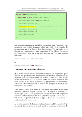 Programmation Java pour les enfants, les parents et les grands-parents   161



  public class MaîtrePoisson {

      public static void main(String[] args) {

          Poisson monPoisson = new Poisson(20);

          monPoisson.plonger(2);

          monPoisson.plonger();           // nouvelle méthode surchargée

          monPoisson.plonger(97);
          monPoisson.plonger(3);

          monPoisson.dormir();
      }
  }




Les constructeurs peuvent aussi être surchargés, mais l'un d'entre eux
seulement est utilisé lorsqu'un objet est créé. Java appelle le
constructeur qui a la bonne liste d'arguments. Par exemple, si tu
ajoutes un constructeur sans argument à la classe Poisson,
MaîtrePoisson peut en créer une instance par l'un des moyens
suivants :

Poisson monPoisson = new Poisson(20);

ou
Poisson monPoisson = new Poisson();


Lecture des entrées clavier
Dans cette section, tu vas apprendre comment un programme peut
afficher des questions dans la fenêtre de commande et comprendre les
réponses que l'utilisateur entre au clavier. Cette fois, nous allons
retirer de la classe MaîtrePoisson toutes les valeurs codées en dur
qu'il passait à la classe Poisson. Le programme va maintenant
demander "De combien ?" et le poisson va plonger en fonction des
réponses de l'utilisateur.

A ce stade, tu dois être plutôt à l'aise dans l'utilisation de la sortie
standard (standard output) System.out. A propos, la variable out
est du type java.io.OutputStream. Je vais maintenant t'expliquer
comment utiliser l'entrée standard (standard input) System.in. Au
fait, comme tu peux t'en douter, le type de données de la variable in
est java.io.InputStream.

La version suivante de la classe MaîtrePoisson affiche une invite de
commande (prompt) sur la console système et attend la réponse de
 