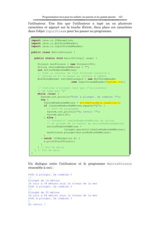 Programmation Java pour les enfants, les parents et les grands-parents   162

l'utilisateur. Une fois que l'utilisateur a tapé un ou plusieurs
caractères et appuyé sur la touche Entrée, Java place ces caractères
dans l'objet InputStream pour les passer au programme.

 import java.io.IOException;
 import java.io.BufferedReader;
 import java.io.InputStreamReader;

 public class MaîtrePoisson {

     public static void main(String[] args) {

      Poisson monPoisson = new Poisson(20);
      String chaîneNombreDeMètres = "";
      int entierNombreDeMètres;
      // Crée un lecteur de flux d'entrée connecté à
      // System.in et le passe au lecteur à tampon
      BufferedReader entréeStandard = new BufferedReader
                           (new InputStreamReader(System.in));

       // Continue à plonger tant que l'utilisateur
       // ne tape pas "Q"
       while (true) {
         System.out.println("Prêt à plonger. De combien ?");
         try {
           chaîneNombreDeMètres = entréeStandard.readLine();
           if (chaîneNombreDeMètres.equals("Q")) {
             // Sort du programme
             System.out.println("Au revoir !");
             System.exit(0);
           } else {
             // Convertit chaîneNombreDeMètres en entier
             // et plonge de la valeur de entierNombreDeMètres
             entierNombreDeMètres =
                        Integer.parseInt(chaîneNombreDeMètres);
             monPoisson.plonger(entierNombreDeMètres);
           }
         } catch (IOException e) {
           e.printStackTrace();
         }
       } // Fin du while
     } // Fin de main
 }



Un dialogue entre l'utilisateur et le programme MaîtrePoisson
ressemble à ceci :

Prêt à plonger. De combien ?
14
Plongée de 14 mètres
Je suis à 34 mètres sous le niveau de la mer
Prêt à plonger. De combien ?
30
Plongée de 30 mètres
Je suis à 64 mètres sous le niveau de la mer
Prêt à plonger. De combien ?
Q
Au revoir !
 