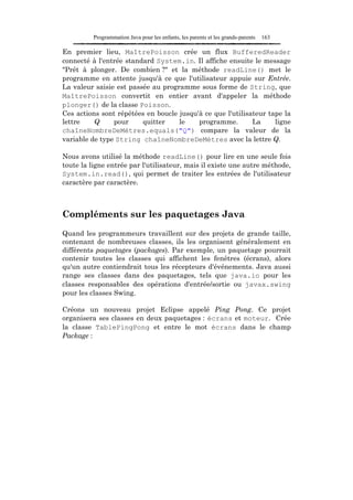 Programmation Java pour les enfants, les parents et les grands-parents   163

En premier lieu, MaîtrePoisson crée un flux BufferedReader
connecté à l'entrée standard System.in. Il affiche ensuite le message
"Prêt à plonger. De combien ?" et la méthode readLine() met le
programme en attente jusqu'à ce que l'utilisateur appuie sur Entrée.
La valeur saisie est passée au programme sous forme de String, que
MaîtrePoisson convertit en entier avant d'appeler la méthode
plonger() de la classe Poisson.
Ces actions sont répétées en boucle jusqu'à ce que l'utilisateur tape la
lettre    Q     pour     quitter    le    programme.        La     ligne
chaîneNombreDeMètres.equals("Q") compare la valeur de la
variable de type String chaîneNombreDeMètres avec la lettre Q.

Nous avons utilisé la méthode readLine() pour lire en une seule fois
toute la ligne entrée par l'utilisateur, mais il existe une autre méthode,
System.in.read(), qui permet de traiter les entrées de l'utilisateur
caractère par caractère.



Compléments sur les paquetages Java

Quand les programmeurs travaillent sur des projets de grande taille,
contenant de nombreuses classes, ils les organisent généralement en
différents paquetages (packages). Par exemple, un paquetage pourrait
contenir toutes les classes qui affichent les fenêtres (écrans), alors
qu'un autre contiendrait tous les récepteurs d'événements. Java aussi
range ses classes dans des paquetages, tels que java.io pour les
classes responsables des opérations d'entrée/sortie ou javax.swing
pour les classes Swing.

Créons un nouveau projet Eclipse appelé Ping Pong. Ce projet
organisera ses classes en deux paquetages : écrans et moteur. Crée
la classe TablePingPong et entre le mot écrans dans le champ
Package :
 