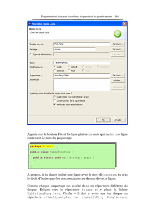 Programmation Java pour les enfants, les parents et les grands-parents   164




Appuie sur le bouton Fin et Eclipse génère un code qui inclut une ligne
contenant le nom du paquetage.

  package écrans;

  public class TablePingPong {

      public static void main(String[] args) {
      }

  }


A propos, si ta classe inclut une ligne avec le mot-clé package, tu n'as
le droit d'écrire que des commentaires au-dessus de cette ligne.

Comme chaque paquetage est stocké dans un répertoire différent du
disque, Eclipse crée le répertoire écrans et y place le fichier
TablePingPong.java. Vérifie – il doit y avoir sur ton disque un
répertoire c:eclipseplan de travailPing Pongécrans,
 