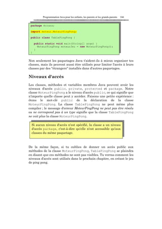 Programmation Java pour les enfants, les parents et les grands-parents   166


 package écrans;

 import moteur.MoteurPingPong;

 public class TablePingPong {

     public static void main(String[] args) {
       MoteurPingPong moteurJeu = new MoteurPingPong();
     }
 }


Non seulement les paquetages Java t'aident-ils à mieux organiser tes
classes, mais ils peuvent aussi être utilisés pour limiter l'accès à leurs
classes par des "étrangers" installés dans d'autres paquetages.

Niveaux d'accès
Les classes, méthodes et variables membres Java peuvent avoir les
niveaux d'accès public, private, protected et package. Notre
classe MoteurPingPong a le niveau d'accès public, ce qui signifie que
n'importe quelle classe peut y accéder. Faisons une petite expérience :
ôtons le mot-clé public de la déclaration de la classe
MoteurPïngPong. La classe TablePingPong ne peut même plus
compiler ; le message d'erreur MoteurPingPong ne peut pas être résolu
ou ne correspond pas à un type signifie que la classe TablePingPong
ne voit plus la classe MoteurPingPong.

  Si aucun niveau d'accès n'est spécifié, la classe a un niveau
  d'accès package, c'est-à-dire qu'elle n'est accessible qu'aux
  classes du même paquetage.



De la même façon, si tu oublies de donner un accès public aux
méthodes de la classe MoteurPingPong, TablePingPong se plaindra
en disant que ces méthodes ne sont pas visibles. Tu verras comment les
niveaux d'accès sont utilisés dans le prochain chapitre, en créant le jeu
de ping pong.
 