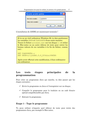 Programmation Java pour les enfants, les parents et les grands-parents   17




L’installation de J2SDK est maintenant terminée !


 Si tu as un vieil ordinateur Windows 98, tu dois positionner
 les variables PATH et CLASSPATH d’une autre manière.
 Trouve le fichier autoexec.bat sur ton disque c: et utilise
 le Bloc-notes ou un autre éditeur de texte pour entrer les
 bonnes valeurs de ces variables à la fin du fichier, comme
 ceci :

 SET CLASSPATH=.;
 SET PATH=c:j2sdk1.5.0_03bin;%PATH%

 Après avoir effectué cette modification, il faut redémarrer
 ton ordinateur.




Les   trois  étapes                            principales                    de       la
programmation
Pour créer un programme Java qui marche, tu dois passer par les
étapes suivantes :

      Ecrire le programme en Java et l’enregistrer sur un disque.

      Compiler le programme pour le traduire en un code binaire
      spécial compréhensible par Java.

      Exécuter le programme.


Etape 1 – Tape le programme

Tu peux utiliser n’importe quel éditeur de texte pour écrire des
programmes Java, par exemple le Bloc-notes.
 