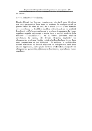 Programmation Java pour les enfants, les parents et les grands-parents   170

au lieu de :

Score.affecterScore(250);

Essaie d'élargir ton horizon. Imagine que, plus tard, nous décidions
que notre programme doive jouer un morceau de musique quand un
joueur atteint le score de 500 ? Si la classe Score a une méthode
affecterScore(), il suffit de modifier cette méthode en lui ajoutant
le code qui vérifie le score et joue de la musique si nécessaire. La classe
appelante appelle toujours de la même façon la version musicale de la
méthode affecterScore(). Si la classe appelante affectait
directement la valeur, elle devrait elle-même implanter les
changements musicaux. Et si tu voulais réutiliser la classe Score dans
deux programmes de jeu différents ? En utilisant la modification
directe d'attributs, tu devrais implanter les changements dans deux
classes appelantes, alors qu'une méthode d'affectation encapsule les
changements qui sont immédiatement fonctionnels pour chaque classe
appelante.
 