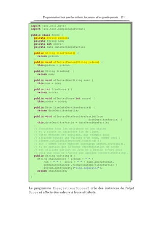 Programmation Java pour les enfants, les parents et les grands-parents   171


 import java.util.Date;
 import java.text.SimpleDateFormat;

 public class Score {
   private String prénom;
   private String nom;
   private int score;
   private Date dateDernièrePartie;

     public String lirePrénom() {
       return prénom;
     }
     public void affecterPrénom(String prénom) {
       this.prénom = prénom;
     }
     public String lireNom() {
       return nom;
     }
     public void affecterNom(String nom) {
       this.nom = nom;
     }
     public int lireScore() {
       return score;
     }
     public void affecterScore(int score) {
       this.score = score;
     }
     public Date lireDateDernièrePartie() {
       return dateDernièrePartie;
     }
     public void affecterDateDernièrePartie(Date
                                       dateDernièrePartie) {
       this.dateDernièrePartie = dateDernièrePartie;
     }
     // Concatène tous les attributs en une chaîne
     // et y ajoute un caractère fin de ligne.
     // Cette méthode est pratique, par exemple pour
     // afficher toutes les valeurs d'un coup, comme ceci :
     // System.out.println(myScore.toString());
     // NDT : comme cette méthode surcharge Object.toString(),
     // tu es certain que la bonne représentation de Score
     // est utilisée partout où Java en a besoin (c'est pour
     // cela que nous ne l'avons pas appelée convertirEnString).
     public String toString() {
       String chaîneScore = prénom + " " +
           nom + " " + score + " " + SimpleDateFormat.
           getDateInstance().format(dateDernièrePartie) +
           System.getProperty("line.separator");
       return chaîneScore;
     }
 }



Le programme EnregistreurScores2 crée des instances de l'objet
Score et affecte des valeurs à leurs attributs.
 