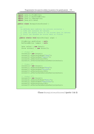 Programmation Java pour les enfants, les parents et les grands-parents   172


import   java.io.FileWriter;
import   java.io.BufferedWriter;
import   java.io.IOException;
import   java.util.Date;

public class EnregistreurScores2 {

 /**
  La méthode main exécute les actions suivantes :
  1. Crée une instance de tableau
  2. Crée les objets Score et les stocke dans le tableau
  3. Ecrit les données de scores dans un fichier
 */
 public static void main(String[] args) {

    FileWriter monFichier = null;
    BufferedWriter tampon = null;

    Date ceJour = new Date();
    Score scores[] = new Score[3];

    // Joueur n°1
    scores[0]= new Score();
    scores[0].affecterPrénom("Jean");
    scores[0].affecterNom("Dupont");
    scores[0].affecterScore(250);
    scores[0].affecterDateDernièrePartie(ceJour);

    // Joueur n°2
    scores[1]= new Score();
    scores[1].affecterPrénom("Anne");
    scores[1].affecterNom("Durand");
    scores[1].affecterScore(300);
    scores[1].affecterDateDernièrePartie(ceJour);

    // Joueur n°3
    scores[2]= new Score();
    scores[2].affecterPrénom("Eskil");
    scores[2].affecterNom("Pemieufer");
    scores[2].affecterScore(190);
    scores[2].affecterDateDernièrePartie(ceJour);



                              Classe EnregistreurScores2 (partie 1 de 2)
 