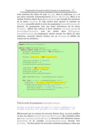 Programmation Java pour les enfants, les parents et les grands-parents   175

nous stockons des objets de type String dans la collection amis et
que Java convertit automatiquement Object en String. Mais si tu
stockes d'autres objets dans un ArrayList, par exemple des instances
de la classe Poisson, le code correct pour ajouter et extraire un
Poisson ressemble plutôt à celui du programme BocalAPoissons ci-
dessous. Le programme crée une paire d'instances de la classe
Poisson, affecte des valeurs à leurs attributs couleur, poids et
profondeurCourante,        puis   les  stocke   dans   l'ArrayList
bocalAPoissons. Le programme extrait ensuite les objets de cette
collection, convertit chacun d'entre eux en Poisson et affiche les
valeurs de ses attributs.

 import java.util.ArrayList;

 public class BocalAPoissons {
   public static void main(String[] args) {
     ArrayList bocalAPoissons = new ArrayList();
     Poisson lePoisson;

         Poisson unPoisson = new Poisson(20);

         unPoisson.couleur = "Rouge";
         unPoisson.poids = 1;
         bocalAPoissons.add(unPoisson);

         unPoisson = new Poisson(10);
         unPoisson.couleur = "Vert";
         unPoisson.poids = 2;
         bocalAPoissons.add(unPoisson);

         int nombrePoissons = bocalAPoissons.size();

         for (int i = 0; i < nombrePoissons; i++) {
           lePoisson = (Poisson) bocalAPoissons.get(i);
           System.out.println("Attrapé le poisson " +
             lePoisson.couleur + " qui pèse " +
             lePoisson.poids + " livres. Profondeur : " +
             lePoisson.profondeurCourante);
         }
     }
 }




Voici la sortie du programme BocalAPoissons :

Attrapé le poisson Rouge qui pèse 1.0 livres. Profondeur : 20
Attrapé le poisson Vert qui pèse 2.0 livres. Profondeur : 10

Maintenant que tu connais les niveaux d'accès Java, on peut modifier
un peu les classes AnimalFamilier et Poisson. Des variables telles
que age, couleur, poids et taille devraient être déclarées comme
protected et la variable profondeurCourante devrait être
private. Tu dois ajouter de nouvelles méthodes publiques, telles que
 