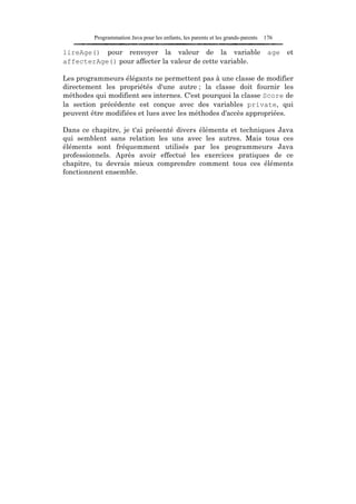 Programmation Java pour les enfants, les parents et les grands-parents   176

lireAge() pour renvoyer la valeur de la variable                                   age   et
affecterAge() pour affecter la valeur de cette variable.

Les programmeurs élégants ne permettent pas à une classe de modifier
directement les propriétés d'une autre ; la classe doit fournir les
méthodes qui modifient ses internes. C'est pourquoi la classe Score de
la section précédente est conçue avec des variables private, qui
peuvent être modifiées et lues avec les méthodes d'accès appropriées.

Dans ce chapitre, je t'ai présenté divers éléments et techniques Java
qui semblent sans relation les uns avec les autres. Mais tous ces
éléments sont fréquemment utilisés par les programmeurs Java
professionnels. Après avoir effectué les exercices pratiques de ce
chapitre, tu devrais mieux comprendre comment tous ces éléments
fonctionnent ensemble.
 