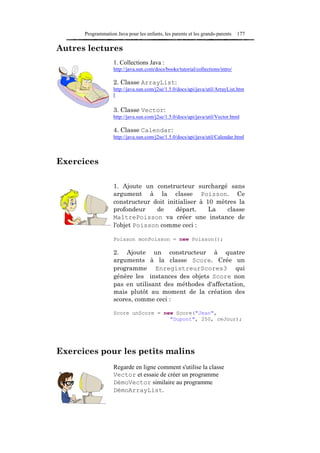 Programmation Java pour les enfants, les parents et les grands-parents    177

Autres lectures
                   1. Collections Java :
                   http://java.sun.com/docs/books/tutorial/collections/intro/

                   2. Classe ArrayList:
                   http://java.sun.com/j2se/1.5.0/docs/api/java/util/ArrayList.htm
                   l

                   3. Classe Vector:
                   http://java.sun.com/j2se/1.5.0/docs/api/java/util/Vector.html

                   4. Classe Calendar:
                   http://java.sun.com/j2se/1.5.0/docs/api/java/util/Calendar.html



Exercices

                   1. Ajoute un constructeur surchargé sans
                   argument à la classe Poisson. Ce
                   constructeur doit initialiser à 10 mètres la
                   profondeur     de    départ.     La   classe
                   MaîtrePoisson va créer une instance de
                   l'objet Poisson comme ceci :

                   Poisson monPoisson = new Poisson();

                   2. Ajoute un constructeur à quatre
                   arguments à la classe Score. Crée un
                   programme EnregistreurScores3 qui
                   génère les instances des objets Score non
                   pas en utilisant des méthodes d'affectation,
                   mais plutôt au moment de la création des
                   scores, comme ceci :

                   Score unScore = new Score("Jean",
                                     "Dupont", 250, ceJour);




Exercices pour les petits malins
                   Regarde en ligne comment s'utilise la classe
                   Vector et essaie de créer un programme
                   DémoVector similaire au programme
                   DémoArrayList.
 